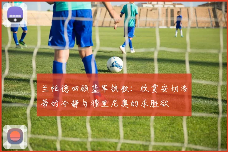 兰帕德回顾蓝军执教:欣赏安切洛蒂的冷静与穆里尼奥的求胜欲