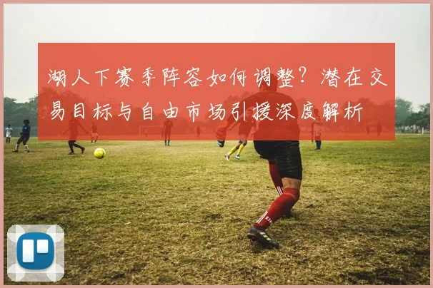 湖人下赛季阵容如何调整？潜在交易目标与自由市场引援深度解析