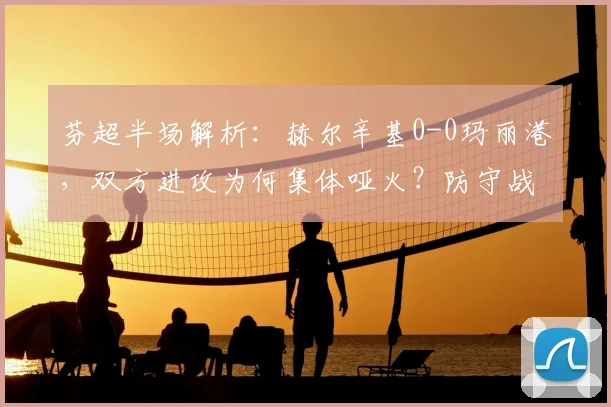 芬超半场解析：赫尔辛基0-0玛丽港，双方进攻为何集体哑火？防守战术成关键